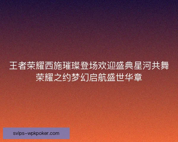 王者荣耀西施璀璨登场欢迎盛典星河共舞荣耀之约梦幻启航盛世华章 王者荣耀西施璀璨登场欢迎盛典星河共舞荣耀之约梦幻启航盛世华章