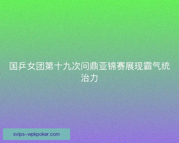 国乒女团第十九次问鼎亚锦赛展现霸气统治力 国乒女团第十九次问鼎亚锦赛展现霸气统治力