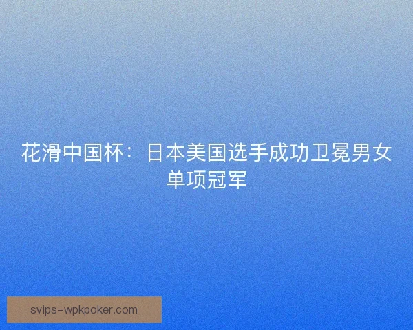 花滑中国杯：日本美国选手成功卫冕男女单项冠军
