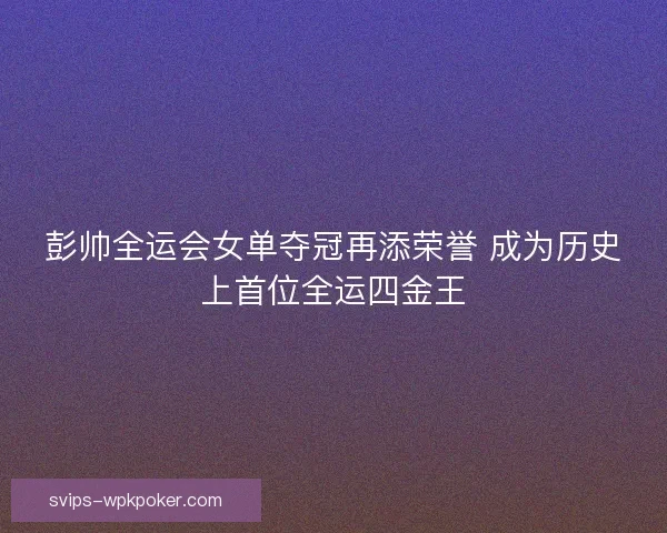 彭帅全运会女单夺冠再添荣誉 成为历史上首位全运四金王