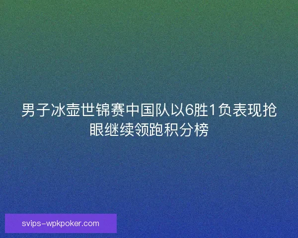 男子冰壶世锦赛中国队以6胜1负表现抢眼继续领跑积分榜