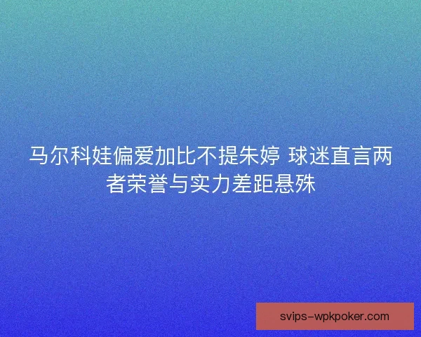 马尔科娃偏爱加比不提朱婷 球迷直言两者荣誉与实力差距悬殊