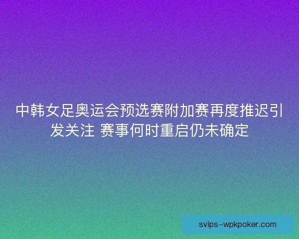 中韩女足奥运会预选赛附加赛再度推迟引发关注 赛事何时重启仍未确定