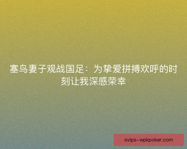 塞鸟妻子观战国足：为挚爱拼搏欢呼的时刻让我深感荣幸
