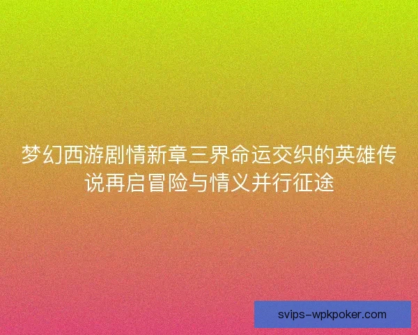 梦幻西游剧情新章三界命运交织的英雄传说再启冒险与情义并行征途