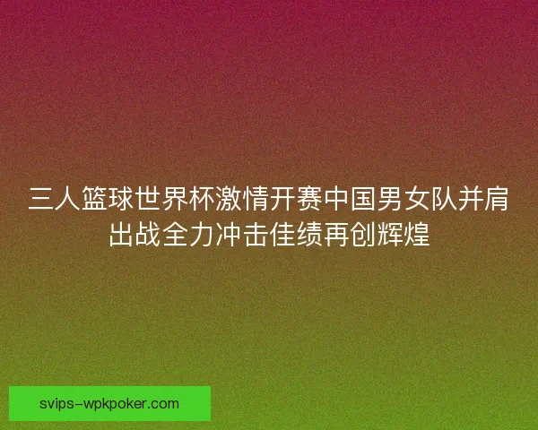 三人篮球世界杯激情开赛中国男女队并肩出战全力冲击佳绩再创辉煌 三人篮球世界杯激情开赛中国男女队并肩出战全力冲击佳绩再创辉煌