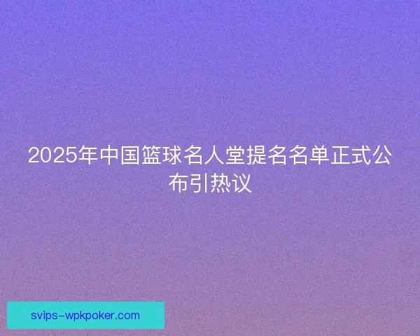 2025年中国篮球名人堂提名名单正式公布引热议 2025年中国篮球名人堂提名名单正式公布引热议